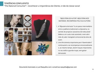 “BIJOUTERIA DE AUTOR”: BIJOUTERIA NOS
MATERIAIS. RECOMPENSA PELA SUA AUTORIA
1.  A “Bijouteria de Autor” é um passo intermediário
entre a joalheria tradicional e a bijouteria, no
sentido de propiciar acessórios de indiscutível
beleza a um custo mais acessível, e sem abrir
mão do valor intangível e emocional da obra de
autor.
2.  Uma ferramenta importante para “downtraders”
continuarem a se recompensar emocionalmente
e, ao mesmo tempo, darem toques importantes
no seu estilo e guarda-roupa, sem gastar
demasiado
41	
  
TENDÊNCIAS	
  CONFLUENTES	
  
“The Rational Consumer”: reconhecer a importância do Cliente, e não da classe social
Documento licenciado a Luis Rasquilha com o email luis.rasquilha@ayrww.com
 