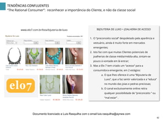 www.elo7.com.br/lista/bijuteria-de-luxo BIJOUTERIA DE LUXO = JOALHERIA DE ACESSO
1.  O “preconceito social” despoletado pela aparência e
vestuário, ainda é muito forte em mercados
emergentes;
2.  Isto faz com que muitas Clientes potenciais de
joalherias de classe média/média-alta, sintam-se
pouco à vontade em lá entrar;
3.  Mas a Elo 7 tem criado um “acesso” para a
consumidora emergente, em 2 estágios:
a.  O que lhes oferece é uma “Bijouteria de
Luxo”, que a faz sentir valorizada e a “educa”
no mundo das joias e pedras preciosas;
b.  O canal exclusivamente online retira
qualquer possibilidade de “preconceito ” ou
“mal estar” .
42	
  
TENDÊNCIAS	
  CONFLUENTES	
  
“The Rational Consumer”: reconhecer a importância do Cliente, e não da classe social
Documento licenciado a Luis Rasquilha com o email luis.rasquilha@ayrww.com
 