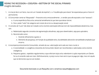 RIDING	
  THE	
  RECESSION	
  +	
  COOLPON	
  +	
  BOTTOM	
  OF	
  THE	
  SOCIAL	
  PYRAMID	
  
Insights derivados
1.  A crise já não é um facto, mas sim um “estado de espírito”, e a “recalibração para baixo” de expectativas para o futuro é
permanente.
2.  O Consumidor sente-se “bloqueado” – ﬁnanceira e/ou emocionalmente -, e vender para ele equivale a criar “acessos”:
a.  A uma experiência física e/ou sensorial semelhante às que teve que deixar de ter;
b.  Para poder “subir” de categoria sem receio de erros ou desaprovação social.
3.  O conceito de “Luxo” não deve ser tratado como sinal de ostentação (ofensa) nem de impossibilidade (desânimo), mas
sim:
a.  Relativizado segundo conceitos de segmentação atitudinais, seja para downtraders, seja para uptraders;
b.  Reconstruído como:
i.  Sinal de reﬁnamento e gosto; e
ii.  Elemento de poupança, em função da qualidade extra, durabilidade adicional e versatilidade ampliada que
encerra.
4.  A recompensa emocional do Consumidor, através da sua valorização será cada vez mais crucial, e:
a.  A racionalidade e a exigência crescentes do Consumidor devem ser reconhecidas e valorizadas como sinal de
inteligência;
b.  Pequenos gestos , repetidos regularmente, e que reforcem laços e/ou relembrem o quão importante um Cliente
foi ou é contarão cada vez mais. Deﬁnitivamente, o preço nunca mais será o que se paga por algo, mas sim aquilo
que se demonstra que se vai receber.
44	
  
Documento licenciado a Luis Rasquilha com o email luis.rasquilha@ayrww.com
 