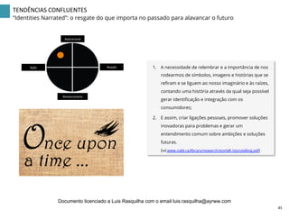 TENDÊNCIAS	
  CONFLUENTES	
  
“Identities Narrated”: o resgate do que importa no passado para alavancar o futuro
1.  A necessidade de relembrar e a importância de nos
rodearmos de símbolos, imagens e histórias que se
reﬁram e se liguem ao nosso imaginário e às raízes,
contando uma história através da qual seja possível
gerar identiﬁcação e integração com os
consumidores;
2.  E assim, criar ligações pessoais, promover soluções
inovadoras para problemas e gerar um
entendimento comum sobre ambições e soluções
futuras.
(vd.www.nald.ca/library/research/stortell /storytelling.pdf)
Aspiracional	
  
Revolucionário	
  
Ação	
   Reação	
  
45	
  
Documento licenciado a Luis Rasquilha com o email luis.rasquilha@ayrww.com
 