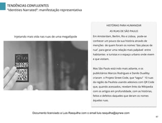 TENDÊNCIAS	
  CONFLUENTES	
  
“Identities Narrated”: manifestação representativa
HISTÓRIAS PARA HUMANIZAR
AS RUAS DE SÃO PAULO
Em Amsterdam, Berlim, Rio e Lisboa, pode-se
conhecer um pouco da sua história através de
menções de quem foram os nomes “das placas de
rua”, para gerar uma relação mais palpável entre
habitantes e turistas e o espaço urbano onde vivem
e que visitam.
Mas São Paulo está indo mais adiante, e os
publicitários Marcos Rodrigues e Danilo Duailiby
criaram o Projeto Street Code, que “tagou” 10 ruas
da região da Paulista usando adesivos com QR Code
que, quando acessados, revelam links da Wikipedia
com os artigos em profundidade, com as histórias,
feitos e defeitos daqueles que deram os nomes
àquelas ruas.
Injetando mais vida nas ruas de uma megalópole
47	
  
Documento licenciado a Luis Rasquilha com o email luis.rasquilha@ayrww.com
 