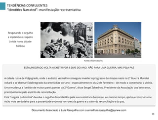 TENDÊNCIAS	
  CONFLUENTES	
  
“IdenZZes	
  Narrated”:	
  manifestação	
  representaZva	
  
ESTALINEGRADO VOLTA A EXISTIR POR 6 DIAS DO ANO. NÃO PARA UMA GUERRA, MAS PELA PAZ
A cidade russa de Volgogrado, onde o exército vermelho conseguiu inverter o progresso das tropas nazis na 2ª Guerra Mundial
voltará a se chamar Estalinegrado durante 6 dias por ano – especialmente no dia 2 de Fevereiro – de modo a comemorar a vitória.
Uma mudança a “pedido de muitos participantes da 2ª Guerra”, disse Sergei Zabednov. Presidente da Associação dos Veteranos,
principalmente pelo espírito de reconciliação.
Este “resgate da história” devolve o orgulho dos cidadãos pela sua resistência heroica e, ao mesmo tempo, ajuda a construir uma
visão mais verdadeira para a posteridade sobre os horrores da guerra e o valor da reconciliação e da paz.
Fonte: Rex Features
Resgatando o orgulho
e injetando o respeito
à vida numa cidade
heróica
48	
  
Documento licenciado a Luis Rasquilha com o email luis.rasquilha@ayrww.com
 