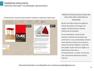 TENDÊNCIAS	
  CONFLUENTES	
  
“Identities Narrated”: manifestação representativa
FÁBRICAS ANTIGAS AJUDAM A CRIAR UMA
NOVA FACE PARA A INDÚSTRIA DE
MOBILIÁRIO
Burel é uma fábrica típica da região de
Penhas Douradas em Portugal, com
origens no folclore local e métodos
tradicionais de produção.
Ao se industrializar, soube manter
histórias e métodos de produção que
preservaram a sua autenticidade, atraíram
novos Clientes e deram novo impulso à
indústria local de mobiliário, cumprindo
dois papéis: ajudar toda uma região a se
desenvolver ainda mais e,
simultaneamente, a manter um dos seus
mais importantes elementos sociais e
culturais.	
  
Preservando o essencial para poder revitalizar indústrias tradicionais
49	
  
Documento licenciado a Luis Rasquilha com o email luis.rasquilha@ayrww.com
 