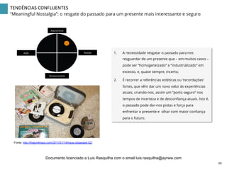 TENDÊNCIAS	
  CONFLUENTES	
  
“Meaningful Nostalgia”: o resgate do passado para um presente mais interessante e seguro
1.  A necessidade resgatar o passado para nos
resguardar de um presente que – em muitos casos –
pode ser “homogeneizado” e “industrializado” em
excesso, e, quase sempre, incerto;
2.  É recorrer a referências estéticas ou ‘recordações’
fortes, que vêm dar um novo valor às experiências
atuais, criando-nos, assim um “porto seguro” nos
tempos de incerteza e de desconﬁança atuais. Isto é,
o passado pode dar-nos pistas e força para
enfrentar o presente e olhar com maior conﬁança
para o futuro.
Aspiracional	
  
Revolucionário	
  
Ação	
   Reação	
  
Fonte: http://thejunkhaus.com/2011/01/14/haus-obsessed-52/
50	
  
Documento licenciado a Luis Rasquilha com o email luis.rasquilha@ayrww.com
 