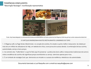 TENDÊNCIAS	
  CONFLUENTES	
  
“Meaningful	
  Nostalgia”:	
  manifestação	
  representaZva	
  
Fonte: http://www.telegraph.co.uk/foodanddrink/restaurants/9946398/Its-not-haute-cuisine-but-the-Regency-Cafe-has-got-top-London-restaurants-licked.html
O CAFÉ QUE ENVERGONHA MUITOS RESTAURANTES LONDRINOS DE TOPO
1.  O Regency café, na Page Street, Westminster, no coração de Londres, foi votado o quinto melhor restaurante da cidade por
mais de um milhão de utilizadores do Yelp, um website de crítica, numa prova de sucesso devida à combinação de boa cozinha,
autenticidade, serviço e bons preços
2.  Ao contrário dos “Cafés Retro”, o que foi feito aqui foi preservar a prática dos bons cafés e restaurantes tradicionais de outrora
onde a excelência da cozinha não signiﬁcava preços exorbitantes ou serviço atencioso apenas para ricos.
3.  É um símbolo de nostalgia Cool, que demonstra as virtudes e o sucesso da resiliência, relevância e da autenticidade.
51	
  
Documento licenciado a Luis Rasquilha com o email luis.rasquilha@ayrww.com
 