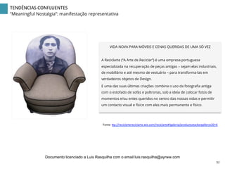 VIDA NOVA PARA MÓVEIS E CENAS QUERIDAS DE UMA SÓ VEZ
A Reciclarte (“A Arte de Reciclar”) é uma empresa portuguesa
especializada na recuperação de peças antigas – sejam elas industriais,
de mobiliário e até mesmo de vestuário – para transforma-las em
verdadeiros objetos de Design.
E uma das suas últimas criações combina o uso da fotograﬁa antiga
com o estofado de sofás e poltronas, sob a ideia de colocar fotos de
momentos e/ou entes queridos no centro das nossas vidas e permitir
um contacto visual e físico com eles mais permanente e físico.
Fonte:	
  |p://reciclartereciclarte.wix.com/reciclarte#!galeria/productsstackergalleryv20=6	
  
TENDÊNCIAS	
  CONFLUENTES	
  
“Meaningful Nostalgia”: manifestação representativa
52	
  
Documento licenciado a Luis Rasquilha com o email luis.rasquilha@ayrww.com
 