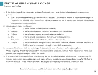 IDENTITIES	
  NARRATED	
  E	
  MEANINGFUL	
  NOSTALGIA	
  
Insights derivados
1.  O Storytelling – que dá vida e potencia a ambas as Tendências - não é uma simples volta ao passado ou saudosismo
gratuito.
•  É uma ferramenta de Marketing que envolve a Marca e os seus Consumidores, através de histórias da Marca para os
Consumidores e o feedback dos Consumidores sobre e para a Marca, e que se transformam em novas histórias ou na
continuação de histórias anteriores.
2.  Isto passa por 6 etapas interligadas:
a.  Ouvir A Marca recolhe histórias contadas sobre ela;
b.  Descobrir A Marca identiﬁca pontos relevantes sobre ela contidos nas histórias;
c.  Explorar A Marca liga estes pontos a possíveis ações de Marketing;
d.  Criar A Marca constrói histórias sobre ela mesma, produtos ou serviços;
e.  Comunicar A Marca dissemina estas histórias, interna e externamente;
f.  Dialogar A Marca mantém um diálogo constante com os seus públicos e sobre ele continua e aprofunda as
histórias anteriores ou “ouve” e descobre novas histórias a explorar;
3.  Mas contar histórias por si só, não basta. Segundo o especialista Mauro Pereira de Mello, da JourneyCom:
“Para o Storytelling dar certo é preciso descobrir um veio de histórias único, real, exclusivo. Podem até copiar sua marca, seus
produtos, mas ninguém conseguirá clonar a sua história”.
4.  E, como exemplo do ponto anterior, o “renascimento” da Ford tem sido inspirado e guiado, interna e externamente, por
histórias reais e únicas, alavancadas no presente e para o futuro, baseado na evolução da visão de Henry Ford de fazer o
automóvel acessível a todos, para um programa de Design e tecnologia de ponta acessível para muitos mais.
54	
  
Documento licenciado a Luis Rasquilha com o email luis.rasquilha@ayrww.com
 