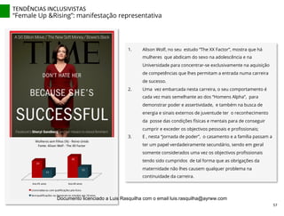 TENDÊNCIAS	
  INCLUSIVISTAS	
  
“Female Up &Rising”: manifestação representativa
1.  Alison Wolf, no seu estudo “The XX Factor”, mostra que há
mulheres que abdicam do sexo na adolescência e na
Universidade para concentrar-se exclusivamente na aquisição
de competências que lhes permitam a entrada numa carreira
de sucesso.
2.  Uma vez embarcada nesta carreira, o seu comportamento é
cada vez mais semelhante ao dos “Homens Alpha”, para
demonstrar poder e assertividade, e também na busca de
energia e sinais externos de juventude ter o reconhecimento
da posse das condições físicas e mentais para de conseguir
cumprir e exceder os objectivos pessoais e proﬁssionais;
3.  E , nesta “jornada de poder”, o casamento e a família passam a
ter um papel verdadeiramente secundário, sendo em geral
somente considerados uma vez os objectivos proﬁssionais
tendo sido cumpridos de tal forma que as obrigações da
maternidade não lhes causem qualquer problema na
continuidade da carreira.
	
  
Aos	
  45	
  anos Aos	
  40	
  anos
24
30
11
15
Mulheres	
  sem	
  filhos	
  (%)	
  -­‐ Reino	
  Unido
Fonte:	
  Alison	
  Wolf	
  -­‐ The	
  XX	
  Factor
Licenciadas	
  ou	
  com	
  qualificações	
  pós-­‐liceu
Sem	
  qualificações	
  ou	
  Deixaram	
  os	
  estudos	
  aos	
  16	
  anos
57	
  
Documento licenciado a Luis Rasquilha com o email luis.rasquilha@ayrww.com
 