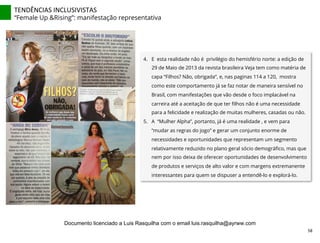4.  E esta realidade não é privilégio do hemisfério norte: a edição de
29 de Maio de 2013 da revista brasileira Veja tem como matéria de
capa “Filhos? Não, obrigada”, e, nas paginas 114 a 120, mostra
como este comportamento já se faz notar de maneira sensível no
Brasil, com manifestações que vão desde o foco implacável na
carreira até a aceitação de que ter ﬁlhos não é uma necessidade
para a felicidade e realização de muitas mulheres, casadas ou não.
5.  A “Mulher Alpha”, portanto, já é uma realidade , e vem para
“mudar as regras do jogo” e gerar um conjunto enorme de
necessidades e oportunidades que representam um segmento
relativamente reduzido no plano geral sócio demográﬁco, mas que
nem por isso deixa de oferecer oportunidades de desenvolvimento
de produtos e serviços de alto valor e com margens extremanente
interessantes para quem se dispuser a entendê-lo e explorá-lo.
TENDÊNCIAS	
  INCLUSIVISTAS	
  
“Female Up &Rising”: manifestação representativa
58	
  
Documento licenciado a Luis Rasquilha com o email luis.rasquilha@ayrww.com
 