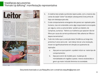 6.  A matéria teve ampla e profunda repercussão, com a maioria das
cartas da seção “Leitor” da edição subsequente (5 de Junho) de
Veja com destaque para ela;
7.  E este comportamento emergente não parece ser rejeitado pelos
homens, mas sim entendido como algo responsável e encorajado
por alguns, como a carta do leitor Jardel Luiz Zalotini, de
Campinas, sumariza: “Admiro as mulheres que optaram não ter
ﬁlhos por causa da carreira proﬁssional. Não adianta ter ﬁlhos e
depois terceirizá-los”.
8.  Tudo isto indica que a evolução desta Tendência ao longo dos
próximos 5 anos será a de – sem deixar de ser uma revolução,
mover-se signiﬁcativamente em direção ao quadrante da
aspiração:
a.  Seja para as que querem e podem incluir-se neste tipo de
comportamento;
b.  Seja para servir de modelo para mudanças de
mentalidades em regiões e países menos esclarecidos e
gerar uja maior inclusão feminina na sociedade.
TENDÊNCIAS	
  INCLUSIVISTAS	
  
“Female Up &Rising”: manifestação representativa
59	
  
Documento licenciado a Luis Rasquilha com o email luis.rasquilha@ayrww.com
 