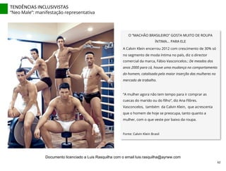 TENDÊNCIAS	
  INCLUSIVISTAS	
  
“Neo Male”: manifestação representativa
O “MACHÃO BRASILEIRO” GOSTA MUITO DE ROUPA
ÍNTIMA... PARA ELE
A Calvin Klein encerrou 2012 com crescimento de 30% só
no segmento de moda íntima no país, diz o director
comercial da marca, Fábio Vasconcelos.: De meados dos
anos 2000 para cá, houve uma mudança no comportamento
do homem, catalisada pela maior inserção das mulheres no
mercado de trabalho.
“A mulher agora não tem tempo para ir comprar as
cuecas do marido ou do ﬁlho”, diz Ana Flôres.
Vasconcelos, também da Calvin Klein, que acrescenta
que o homem de hoje se preocupa, tanto quanto a
mulher, com o que veste por baixo da roupa.
	
  
Fonte: Calvin Klein Brasil
62	
  
Documento licenciado a Luis Rasquilha com o email luis.rasquilha@ayrww.com
 