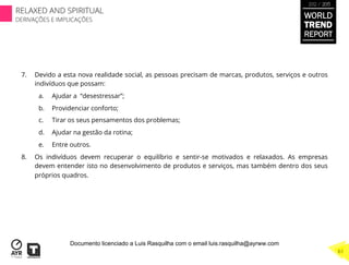 7.  Devido a esta nova realidade social, as pessoas precisam de marcas, produtos, serviços e outros
indivíduos que possam:
a.  Ajudar a “desestressar”;
b.  Providenciar conforto;
c.  Tirar os seus pensamentos dos problemas;
d.  Ajudar na gestão da rotina;
e.  Entre outros.
8.  Os indivíduos devem recuperar o equilíbrio e sentir-se motivados e relaxados. As empresas
devem entender isto no desenvolvimento de produtos e serviços, mas também dentro dos seus
próprios quadros.
WORLD
TREND
REPORT
2012 / 2013
RELAXED AND SPIRITUAL
DERIVAÇÕES E IMPLICAÇÕES
61
Documento licenciado a Luis Rasquilha com o email luis.rasquilha@ayrww.com
 