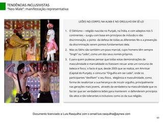 LEÕES NO CORPO, NA ALMA E NO ORGULHO EM SÊ-LO
1.  O Sikhismo – religião nascida no Punjab, na Índia, e com adeptos nos 5
continentes – surgiu com base em princípios de inclusão e não
discriminação, a ponto da defesa de todas as diferentes fés e a prevenção
da discriminação serem pontos fundamentais dela.
2.  Mas os Sikhs são também um povo marcial, cujos homens têm sempre
“Singh” ou “Leão”, como um dos seus nomes próprios.
3.  E para quem pudesse pensar que todas estas demonstrações de
masculinidade e marcialidade os ﬁzessem recuar ante um concurso de
beleza e físico, o facto é que, desde 2005 que se realiza, em Amritsar
(Capital do Punjab), o concurso “Orgulho em ser Leão”, onde os
participantes “desﬁlam” o seu físico, elegância e masculinidade, como
forma de revalorizar a sua herança e de incutir orgulho, principalmente
nas gerações mais jovens, através da verdadeira na masculinidade que os
faz ter que ser verdadeiros leões para manterem e defenderem princípios
tão altos e tão tolerantes e inclusivos como os da sua religião.
TENDÊNCIAS	
  INCLUSIVISTAS	
  
“Neo Male”: manifestação representativa
63	
  
Documento licenciado a Luis Rasquilha com o email luis.rasquilha@ayrww.com
 