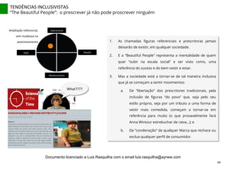 TENDÊNCIAS	
  INCLUSIVISTAS	
  
“The Beautiful People”: o prescrever já não pode proscrever ninguém
1.  As chamadas ﬁguras referenciais e prescritoras jamais
deixarão de existir, em qualquer sociedade.
2.  E a “Beautiful People” representa a mentalidade de quem
quer “subir na escala social” e ser visto como, uma
referência do suceso e do bem vestir e estar.
3.  Mas a sociedade está a tornar-se de tal maneira inclusiva
que já se começam a sentir movimentos:
a.  De “libertação” dos prescritores tradicionais, pela
inclusão de ﬁguras “do povo” que, seja pelo seu
estilo próprio, seja por um tributo a uma forma de
vestir mais comedida, começam a tornar-se em
referência para muito (o que provavelmente fará
Anna Wintour estrebuchar de raiva...); e
b.  De ”condenação” de qualquer Marca que rechace ou
exclua qualquer perﬁl de consumidor.
Aspiracional	
  
Revolucionário	
  
Ação	
   Reação	
  
Ampliação	
  referencial,	
  
sem	
  mudança	
  no	
  
posicionamento	
  
What????	
  
64	
  
Documento licenciado a Luis Rasquilha com o email luis.rasquilha@ayrww.com
 