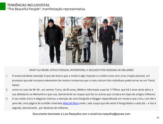 TENDÊNCIAS	
  INCLUSIVISTAS	
  
“The Beautiful People”: manifestação representativa
WHAT ALI WORE: ESTILO PESSOAL INTEMPORAL E SEGUIDO POR DEZENAS DE MILHARES
1.  O essencial deste exemplo é que ele ilustra que a moda é algo imposto e o estilo conta com uma criação pessoal, um
processo que até incorpora elementos de moda e comprova que o mais comum dos indivíduos pode tornar-se um Trend
Setter;
2.  como no caso de Mr Ali , um senhor Turco, de 83 anos, Médico reformado e pai de 17 ﬁlhos, que há 2 anos atrás abriu a
sua alfaiataria na Alemanha e que usa, diariamente as roupas que faz ou outras que compra em lojas de artigos militares;
3.  O seu estilo único e elegante chamou a atenção de uma fotógrafa e blogger especializada em moda e que criou, com ele e
para ele, uma página do tumbler chamada What Ali Wore onde c ada roupa que ele veste é fotografada a cada dia – e isto é
seguido, diariamante , por dezenas de milhares.
65	
  
Documento licenciado a Luis Rasquilha com o email luis.rasquilha@ayrww.com
 