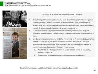 TENDÊNCIAS	
  INCLUSIVISTAS	
  
“The Beautiful People”: manifestação representativa
EXCLUSIVIDADE NÃO PODE REPRESENTAR EXCLUSÃO (b)
4.  Estas 2 campanhas desencadearam uma onda de protestos e comentários negativos
com relação a esta postura excludente da Abercroombie & Fitch, mas também à
aparência do seu CEO que, segundo muitos dos que protestaram, não se enquadra no
modelo de beleza e elegância que a marca quer representar...
5.  O processo estendeu-se posteriormente pela media e gerou, de parte de quem
realmente entende de luxo, comentários pouco elogiosos à atitude da Abercrombia &
Fitch;
6.  Um dos principais comentadores foi Carlos Ferreirinha, ex-Presidente da Louis Vuitton
no Brasil e consultor especializado e referencial sobre o mercado de luxo, onde
enfatizou o comportamento de uma sociedade cada vez mais inclusiva, da qual as
marcas exclusivas não se podem dissociar, e recomendou:
a.  Atualização de valores das marcas de luxo e controle férreo da sua gestão,
interna e externa; e
b.  Treinamento de funcionários para evitar problemas semelhantes.
67	
  
Documento licenciado a Luis Rasquilha com o email luis.rasquilha@ayrww.com
 