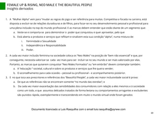 FEMALE	
  UP	
  &	
  RISING,	
  NEO	
  MALE	
  E	
  THE	
  BEAUTIFUL	
  PEOPLE	
  
Insights derivados
1.  A “Mulher Alpha” vem para “mudar as regras do jogo e ser referência para muitas. Competitiva e focada na carreira, está
disposta a excluir-se de relações duradouras e de ﬁlhos, para focar-se no seu desenvolvimento pessoal e proﬁssional para
uma plena inclusão no top do mundo proﬁssional. E as marcas debem entender que estão diante de um segmento que:
a.  Veste-se e comporta-se para demonstrar o poder que conquistou e quer aproveitar, pelo que
b.  Está aberta a produtos e serviços que reﬂitam e sinalizem esta sua condição “alpha”, numa mistura de:
i.  Feminidade e Sexualidade
ii.  Independência e Responsabilidade
iii.  Poder.
2.  A cada vez maior inclusão feminina na sociedade coloca os “Neo Males” na posição de “bem não essencial” e que, por
conseguinte, necessita valorizar-se cada vez mais para ser incluir-se no seu mundo e ser mais valorizado por elas.
Portanto, as marcas que quiserem conquistar “Neo Males Formados” ou “em embrião” devem contemplar também:
a.  A “educação “ societal, cultural e sobre os produtos e serviços que lhe queira vender;
b.  O aconselhamento para cada ocasião – pessoal ou proﬁssional – e acompanhamento posterior.
3.  E no que toca aos prescritores e referências dos “Beautiful People”, a cada vez maior inclusividade social é prova:
a.  De que as referências não se encontram somente “no mundo das estrelas”; e
b.  Da cada vez maior exacerbação das sensibilidades dos consumidores com relação a eles mesmos e à sociedade
como um todo, e que assuntos delicados tratados de forma leviana ou comportamentos arrogantes e excludentes
são punidos rápida, exemplarmente e transcendendo em muito o mundo virtual onde foram gerados
69	
  
Documento licenciado a Luis Rasquilha com o email luis.rasquilha@ayrww.com
 