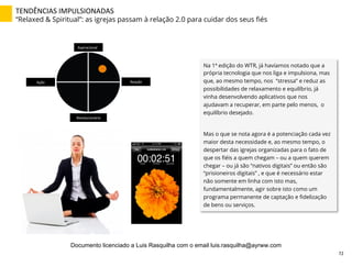 TENDÊNCIAS	
  IMPULSIONADAS	
  
“Relaxed & Spiritual”: as igrejas passam à relação 2.0 para cuidar dos seus ﬁés
Na 1ª edição do WTR, já havíamos notado que a
própria tecnologia que nos liga e impulsiona, mas
que, ao mesmo tempo, nos “stressa” e reduz as
possibilidades de relaxamento e equilíbrio, já
vinha desenvolvendo aplicativos que nos
ajudavam a recuperar, em parte pelo menos, o
equilíbrio desejado.
Mas o que se nota agora é a potenciação cada vez
maior desta necessidade e, ao mesmo tempo, o
despertar das igrejas organizadas para o fato de
que os ﬁéis a quem chegam – ou a quem querem
chegar – ou já são “nativos digitais” ou então são
“prisioneiros digitais” , e que é necessário estar
não somente em linha com isto mas,
fundamentalmente, agir sobre isto como um
programa permanente de captação e ﬁdelização
de bens ou serviços.
Aspiracional	
  
Revolucionário	
  
Ação	
   Reação	
  
72	
  
Documento licenciado a Luis Rasquilha com o email luis.rasquilha@ayrww.com
 