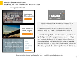 TENDÊNCIAS	
  IMPULSIONADAS	
  
“Relaxed & Spiritual”: manifestação representativa
www.engagechurches.com
OS CONSULTORES DO MARKETING DIGITAL RELIGIOSO
A Engage International é um serviço não demoninacional de
Marketing Digital para Igrejas e Padres, Pastores e Ministros;
A sua oferta abrange desde a consultoria de como estabelecer uma
ligação digital com os ﬁéis que permita a sua conexão e diálogo
com as suas igrejas à distância ou fora dos dias de culto, como
entender e trabalhar o targeting – seja para captação, seja para
manutenção de ﬁéis – e, ainda, formação em diversos tópicos – do
Marketing à apresentação – dada por proﬁssionais de várias áreas.
73	
  
Documento licenciado a Luis Rasquilha com o email luis.rasquilha@ayrww.com
 