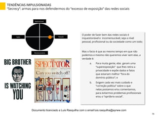 TENDÊNCIAS	
  IMPULSIONADAS	
  
“Secrecy”: armas para nos defendermos do “excesso de exposição” das redes sociais
O poder de fazer bem das redes sociais é
inquestionável e incomensurável, seja a nível
pessoal, proﬁssional ou da sociedade como um todo;
Mas o facto é que ao mesmo tempo em que não
podemos e mesmo não queremos viver sem elas, a
verdade é:
a.  Para muita gente, elas geram uma
“superexposição” que lhes retira a
privacidade e expõe dados e fatos
que estariam melhor “fora do
domínio público”; e
b.  Exigem cada vez mais cuidado e
“correção política” sobre o que
nelas postamos e/ou comentamos,
para evitarmos problemas proﬁssionais
e/ou o “opróbrio social”.
Aspiracional	
  
Revolucionário	
  
Ação	
   Reação	
  
74	
  
Documento licenciado a Luis Rasquilha com o email luis.rasquilha@ayrww.com
 