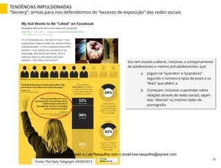 TENDÊNCIAS	
  IMPULSIONADAS	
  
“Secrecy”: armas para nos defendermos do “excesso de exposição” das redes sociais
Isto tem estado a alterar, inclusive, o comportamento
de adolescentes e mesmo pré-adolescentes, que:
a.  Julgam-se ”queridos” e “populares”
segundo o número e tipos de posts e os
“likes” que obêm; e
b.  Começam, inclusive, a aprender sobre
relações através de redes sociais, sejam
elas “abertas” ou mesmo redes de
pornograﬁa
Fonte: The Daily Telegraph: 03/09/2013
75	
  
Documento licenciado a Luis Rasquilha com o email luis.rasquilha@ayrww.com
 