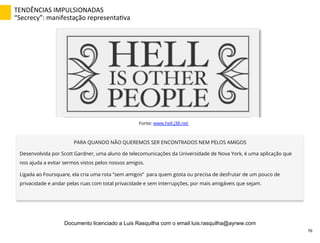 TENDÊNCIAS	
  IMPULSIONADAS	
  
“Secrecy”:	
  manifestação	
  representaZva	
  
PARA QUANDO NÃO QUEREMOS SER ENCONTRADOS NEM PELOS AMIGOS
Desenvolvida por Scott Gardner, uma aluno de telecomunicações da Universidade de Nova York, é uma aplicação que
nos ajuda a evitar sermos vistos pelos nossos amigos.
Ligada ao Foursquare, ela cria uma rota “sem amigos” para quem gosta ou precisa de desfrutar de um pouco de
privacidade e andar pelas ruas com total privacidade e sem interrupções, por mais amigáveis que sejam.
Fonte: www.hell.j38.net
76	
  
Documento licenciado a Luis Rasquilha com o email luis.rasquilha@ayrww.com
 