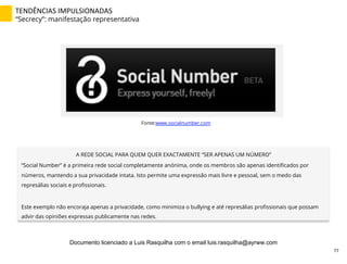 TENDÊNCIAS	
  IMPULSIONADAS	
  
“Secrecy”: manifestação representativa
Fonte:www.socialnumber.com
A REDE SOCIAL PARA QUEM QUER EXACTAMENTE “SER APENAS UM NÚMERO”
“Social Number” é a primeira rede social completamente anónima, onde os membros são apenas identiﬁcados por
números, mantendo a sua privacidade intata. Isto permite uma expressão mais livre e pessoal, sem o medo das
represálias sociais e proﬁssionais.
Este exemplo não encoraja apenas a privacidade, como minimiza o bullying e até represálias proﬁssionais que possam
advir das opiniões expressas publicamente nas redes.
77	
  
Documento licenciado a Luis Rasquilha com o email luis.rasquilha@ayrww.com
 