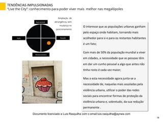 TENDÊNCIAS	
  IMPULSIONADAS	
  
“Live the City”: conhecimento para poder viver mais melhor nas megalópoles
O	
  interesse	
  que	
  as	
  populações	
  urbanas	
  ganham	
  
pelo	
  espaço	
  onde	
  habitam,	
  tornando	
  mais	
  
acolhedor	
  para	
  si	
  e	
  para	
  os	
  restantes	
  habitantes	
  
é	
  um	
  fato;	
  
Com	
  mais	
  de	
  50%	
  da	
  população	
  mundial	
  a	
  viver	
  
em	
  cidades,	
  a	
  necessidade	
  que	
  as	
  pessoas	
  têm	
  
em	
  dar	
  um	
  cunho	
  pessoal	
  a	
  algo	
  que	
  antes	
  não	
  
Znha	
  rosto	
  é	
  cada	
  vez	
  maior;	
  
Mas	
  a	
  esta	
  necessidade	
  agora	
  junta-­‐se	
  a	
  
necessidade	
  de,	
  naquelas	
  mais	
  assoladas	
  pela	
  
violência	
  urbana,	
  uZlizar	
  o	
  poder	
  das	
  redes	
  
sociais	
  para	
  encontrar	
  formas	
  de	
  proteção	
  da	
  
violência	
  urbana	
  e,	
  sobretudo,	
  da	
  sua	
  redução	
  
permanente	
  .	
  
Aspiracional	
  
Revolucionário	
  
Ação	
   Reação	
  
Ampliação de
abrangência, sem
mudança no
posicionamento
78	
  
Documento licenciado a Luis Rasquilha com o email luis.rasquilha@ayrww.com
 