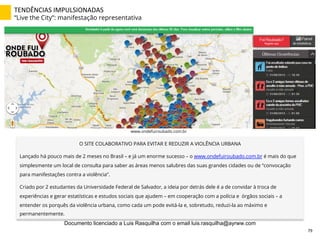 www.ondefuiroubado.com.br
O SITE COLABORATIVO PARA EVITAR E REDUZIR A VIOLÊNCIA URBANA
Lançado há pouco mais de 2 meses no Brasil – e já um enorme sucesso – o www.ondefuiroubado.com.br é mais do que
simplesmente um local de consulta para saber as áreas menos salubres das suas grandes cidades ou de “convocação
para manifestações contra a violência”.
Criado por 2 estudantes da Universidade Federal de Salvador, a ideia por detrás dele é a de convidar à troca de
experiências e gerar estatísticas e estudos sociais que ajudem – em cooperação com a polícia e órgãos sociais – a
entender os porquês da violência urbana, como cada um pode evitá-la e, sobretudo, reduzi-la ao máximo e
permanentemente.
TENDÊNCIAS	
  IMPULSIONADAS	
  
“Live the City”: manifestação representativa
79	
  
Documento licenciado a Luis Rasquilha com o email luis.rasquilha@ayrww.com
 