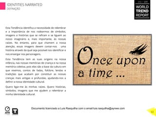 Esta Tendência identiﬁca a necessidade de relembrar
e a importância de nos rodearmos de símbolos,
imagens e histórias que se reﬁram e se liguem ao
nosso imaginário e, mais importante, às nossas
raízes. No entanto, para que chamem a nossa
atenção, essas imagens devem contar-nos uma
história através da qual seja possível nos identiﬁcar e
nos enxergar nos personagens.
Esta Tendência tem as suas origens na nossa
infância, nas nossas memórias de criança e na nossa
memória coletiva, pois elas são a base da cultura em
que vivemos, contos de fadas, folclore, lendas e
tradições que acabam por constituir as nossas
crenças mais antigas e profundas, ajudando-nos a
deﬁnir a nossa identidade cultural.
Quero ligar-me às minhas raízes. Quero histórias,
símbolos; imagens que me ajudem a relembrar a
minha identidade cultural.
WORLD
TREND
REPORT
2012 / 2013
IDENTITIES NARRATED
DEFINIÇÃO
63
Documento licenciado a Luis Rasquilha com o email luis.rasquilha@ayrww.com
 