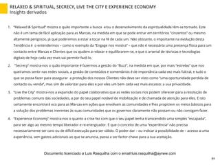 RELAXED	
  &	
  SPIRITUAL,	
  SECRECY,	
  LIVE	
  THE	
  CITY	
  E	
  EXPERIENCE	
  ECONOMY	
  
Insights derivados
1.  “Relaxed & Spiritual” mostra o quão importante a busca e/ou o desenvolvimento da espiritualidade têm-se tornado. Este
não é um tema de fácil aplicação para as Marcas, na medida em que se pode entrar em territórios “cinzentos” ou mesmo
altamente perigosos, já que poderemos a estar a tocar na fé de cada um. Não obstante, o importante na evolução desta
Tendência é o entendermos – como o exemplo da “Engage nos mostra” – que não é necessária uma presença física para um
contacto entre Marcas e Clientes que os ajudem a relaxar e equilibrarem-se, e que o arsenal de técnicas e tecnologias
digitais de hoje cada vez mais vai permitir fazê-lo.
2.  “Secrecy” mostra-nos o quão importante é fazermos a gestão do “Buzz”, na medida em que, por mais “estrelas” que nos
queiramos sentir nas redes sociais, a gestão de conteúdos e comentários é de importância cada vez mais fulcral, e tudo o
que se possa fazer para assegurar a proteção dos nossos Clientes não deve ser visto como “uma oportunidade perdida de
contacto ou venda”, mas sim de valorizar para eles e por eles um bem cada vez mais escasso: a sua privacidade.
3.  “Live the City” mostra-nos a expansão do papel colaborativo que as redes sociais nos podem oferecer para a resolução de
problemas comuns das sociedades, a par do seu papel notável de mobilização e de chamada de atenção para eles. E isto
certamente encontrará eco para as Marcas em ações que envolvam as comunidades e lhes propiciem os meios básicos para
a solução dos problemas inerentes às suas comunidades que os governos claramente não possam ou não consigam fazer.
4.  “Experience Economy” mostra-nos o quanto a crise fez com que o seu papel tenha transcendido uma simples “escapada”,
para ser algo ao mesmo tempo liberador e re-energizador. E que o conceito de uma “experiência” não precisa
necessariamente ser caro ou de difícil execução para ser válido. O poder dar – ou indicar a possibilidade de – acesso a uma
experiência, sem gastos adicionais ao que se anuncia, passa a ser factor-chave para a sua aceitação.
84	
  
Documento licenciado a Luis Rasquilha com o email luis.rasquilha@ayrww.com
 