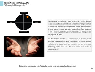 TENDÊNCIAS	
  ESTABILIZADAS	
  
“Meaningful Compassion”
Compaixão e empatia para com os outros e utilização das
nossas faculdades e capacidades para atenuar os problemas
da Sociedade. Uma fórmula que nos faz passar do sentimento
de pena à ação e mudar as coisas para melhor. Para proveito,
ao ﬁm e ao cabo, de todos, e contando cada vez mais para tal
com o poder da Web.
Nos dias de hoje, assistimos a uma mutação na maneira como
sentimos e expressamos essa compaixão. Tornou-se global,
mediatizada e ligada cada vez mais às Marcas e ao seu
Marketing, tendo como uma das suas armas mais fortes o
Entretenimento.
Aspiracional	
  
Revolucionário	
  
Ação	
   Reação	
  
86	
  
Documento licenciado a Luis Rasquilha com o email luis.rasquilha@ayrww.com
 