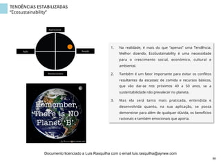 TENDÊNCIAS	
  ESTABILIZADAS	
  
“Ecosustainability”
1.  Na realidade, é mais do que “apenas” uma Tendência.
Melhor dizendo, EcoSustainability é uma necessidade
para o crescimento social, económico, cultural e
ambiental.
2.  Também é um fator importante para evitar os conﬂitos
resultantes da escassez de comida e recursos básicos,
que vão dar-se nos próximos 40 a 50 anos, se a
sustentabilidade não prevalecer no planeta.
3.  Mas ela será tanto mais praticada, entendida e
desenvolvida quanto, na sua aplicação, se possa
demonstrar para além de qualquer dúvida, os benefícios
racionais e também emocionais que aporta.
Aspiracional	
  
Revolucionário	
  
Ação	
   Reação	
  
88	
  
Documento licenciado a Luis Rasquilha com o email luis.rasquilha@ayrww.com
 