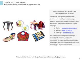 TENDÊNCIAS	
  ESTABILIZADAS	
  
“Ecosustainability”: manifestação representativa
TRANSFORMANDO O DESPERDÍCIO EM
ESPERANÇA ATRAVÉS DA BELEZA
Três marcas portuguesas estão a revelar o
caminho para a reciclagem de objetos que
parecem não ter mais uso, como mobília, roupa
e acessórios que podem ser vendidos e gerar
empregos.
a.  ReMix – www.projectoremix.com
b.  Garbags - www.garbags.eu
c.  Telabags - www.telabags.net 
Elas coletam e reciclam posters, catálogos, e
todo o tipo de materiais, sendo uma
combinação de responsabilidade social, criação
de emprego, gestão do desperdício e bom gosto
na concepção de produtos atraentes.
89	
  
Documento licenciado a Luis Rasquilha com o email luis.rasquilha@ayrww.com
 