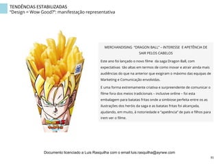 MERCHANDISING “DRAGON BALL” – INTERESSE E APETÊNCIA DE
SAIR PELOS CABELOS
Este ano foi lançado o novo ﬁlme da saga Dragon Ball, com
expectativas tão altas em termos de como inovar e atrair ainda mais
audiências do que na anterior que exigiram o máximo das equipas de
Marketing e Comunicação envolvidas.
E uma forma extremamente criativa e surpreendente de comunicar o
ﬁlme fora dos meios tradicionais – inclusive online – foi esta
embalagem para batatas fritas onde a simbiose perfeita entre os as
ilustrações dos heróis da saga e as batatas fritas foi alcançada,
ajudando, em muito, à notoriedade e “apetência” de pais e ﬁlhos para
irem ver o ﬁlme.
TENDÊNCIAS	
  ESTABILIZADAS	
  
“Design = Wow Good?”: manifestação representativa
91	
  
Documento licenciado a Luis Rasquilha com o email luis.rasquilha@ayrww.com
 