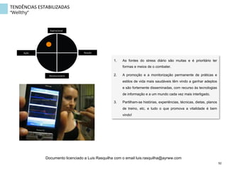 TENDÊNCIAS	
  ESTABILIZADAS	
  
“Wellthy”
1.  As fontes do stress diário são muitas e é prioritário ter
formas e meios de o combater.
2.  A promoção e a monitorização permanente de práticas e
estilos de vida mais saudáveis têm vindo a ganhar adeptos
e são fortemente disseminadas, com recurso às tecnologias
de informação e a um mundo cada vez mais interligado.
3.  Partilham-se histórias, experiências, técnicas, dietas, planos
de treino, etc, e tudo o que promova a vitalidade é bem
vindo!
Aspiracional	
  
Revolucionário	
  
Ação	
   Reação	
  
92	
  
Documento licenciado a Luis Rasquilha com o email luis.rasquilha@ayrww.com
 