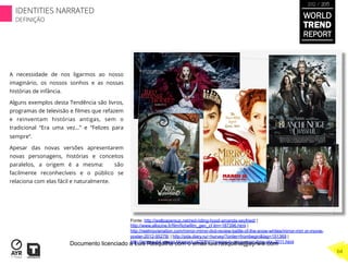 A necessidade de nos ligarmos ao nosso
imaginário, os nossos sonhos e as nossas
histórias de infância.
Alguns exemplos desta Tendência são livros,
programas de televisão e ﬁlmes que refazem
e reinventam histórias antigas, sem o
tradicional “Era uma vez…” e “Felizes para
sempre”.
Apesar das novas versões apresentarem
novas personagens, histórias e conceitos
paralelos, a origem é a mesma: são
facilmente reconhecíveis e o público se
relaciona com elas fácil e naturalmente.
Fonte: http://wallpapersup.net/red-riding-hood-amanda-seyfried/ |
http://www.allocine.fr/film/fichefilm_gen_cf ilm=187396.html |
http://reelmovienation.com/mirror-mirror-dvd-review-battle-of-the-snow-whites/mirror-mirr or-movie-
poster-2012-95278/ | http://pda.diary.ru/~hurvey/?order=frombegin&tag=151369 |
http://armpaulof erreira.blogspot.pt/2011/11/series-tv-once-upon-time-abc-2011.html
WORLD
TREND
REPORT
2012 / 2013
IDENTITIES NARRATED
DEFINIÇÃO
64
Documento licenciado a Luis Rasquilha com o email luis.rasquilha@ayrww.com
 