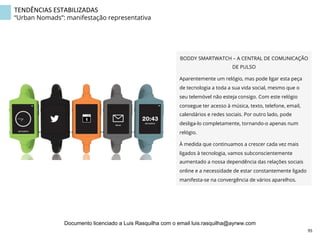 TENDÊNCIAS	
  ESTABILIZADAS	
  
“Urban Nomads”: manifestação representativa
BODDY SMARTWATCH – A CENTRAL DE COMUNICAÇÃO
DE PULSO
Aparentemente um relógio, mas pode ligar esta peça
de tecnologia a toda a sua vida social, mesmo que o
seu telemóvel não esteja consigo. Com este relógio
consegue ter acesso à música, texto, telefone, email,
calendários e redes sociais. Por outro lado, pode
desliga-lo completamente, tornando-o apenas num
relógio.
À medida que continuamos a crescer cada vez mais
ligados à tecnologia, vamos subconscientemente
aumentado a nossa dependência das relações sociais
online e a necessidade de estar constantemente ligado
manifesta-se na convergência de vários aparelhos.
95	
  
Documento licenciado a Luis Rasquilha com o email luis.rasquilha@ayrww.com
 