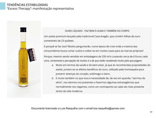 TENDÊNCIAS	
  ESTABILIZADAS	
  
“Excess Therapy”: manifestação representativa
OURO LÍQUIDO - FAZ BEM À ALMA E TAMBÉM AO CORPO  
Um azeite premium lançado pela tradicional Casa Aragão, que contém folhas de ouro
comestíveis de 23 quilates.
E porquê se faz isso? Muitos perguntarão, numa época de crise onde a maioria dos
consumidores busca cortar custos e voltar-se em muitos casos para as marcas próprias?
Porque, mesmo sendo vendido em embalagens de 250 ml e custando cerca de 6 Euros cada
uma, certamente a percepção de muitos é a de que estão recebendo muito pelo que pagam.
a.  Muito em termos da saúde e do bem-estar, já que às reconhecidas propriedades do
azeite, juntam-se os efeitos benéﬁcos do ouro, utilizado pela homeopatia para
prevenir doenças do coração, estômago e útero,
b.  E muito também no que toca à necessidade de, de vez em quando, “sairmos do
sério”, nos darmos uns presentes e fazermos algumas extravagâncias que
normalmente nos negamos, como um contraponto ao cada vez mais presente
stress da vida moderna.
97	
  
Documento licenciado a Luis Rasquilha com o email luis.rasquilha@ayrww.com
 