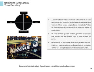 TENDÊNCIAS	
  ESTABILIZADAS	
  
“Crowd Everything”
1.  A observação de tribos urbanas e subculturas e as suas
representações, variações, evoluções e derivações é cada
vez mais fulcral para a adaptação do mercado às “tribos
de consumidores” e para a criação de produtos, ofertas e
experiências.
2.  Os consumidores querem ter bens, produtos ou serviços
que possam ser partilhados com os seus grupos de
pares.
3.  Quanto mais se reconhecer e der atenção a estas tribos,
maiores e mais duradouros serão os níveis de conquista,
conﬁança e retenção de consumidores delas oriundos.
Aspiracional	
  
Revolucionário	
  
Ação	
   Reação	
  
98	
  
Documento licenciado a Luis Rasquilha com o email luis.rasquilha@ayrww.com
 