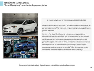 O CARRO NOVO QUE JÁ VEM ARRANHADO PARA VENDER
Alguém compraria um carro novo – ou mesmo usado – com marcas de
garras na carroceria? Normalmente ninguém compraria, ou pediria um
grande desconto.
Porém, a Fiat Brasil decidiu tornar este ponto em algo atrativo,
lançando o Fiat Bravo Wolverine que vai ao encontro do lançamento
de ﬁlme e que vem como autocolantes que imitam as marcas das
garras feitas pelo anti-herói do ﬁlme, bem como outras características
tecnológicas que, ao mesmo tempo que reasseguram a compra,
coloca o carro claramente no terreno da “Tribo dos que querem ser
Wolverines” e afrontar a selva urbana com maior conﬁança.
TENDÊNCIAS	
  ESTABILIZADAS	
  
“Crowd	
  Everything”:	
  manifestação	
  representaZva	
  
99	
  
Documento licenciado a Luis Rasquilha com o email luis.rasquilha@ayrww.com
 