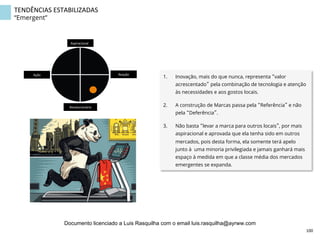 TENDÊNCIAS	
  ESTABILIZADAS	
  
“Emergent”
1.  Inovação, mais do que nunca, representa “valor
acrescentado” pela combinação de tecnologia e atenção
às necessidades e aos gostos locais.
2.  A construção de Marcas passa pela “Referência” e não
pela “Deferência”.
3.  Não basta “levar a marca para outros locais”, por mais
aspiracional e aprovada que ela tenha sido em outros
mercados, pois desta forma, ela somente terá apelo
junto à uma minoria privilegiada e jamais ganhará mais
espaço à medida em que a classe média dos mercados
emergentes se expanda.
Aspiracional	
  
Revolucionário	
  
Ação	
   Reação	
  
100	
  
Documento licenciado a Luis Rasquilha com o email luis.rasquilha@ayrww.com
 