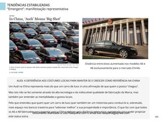 TENDÊNCIAS	
  ESTABILIZADAS	
  
“Emergent”: manifestação representativa
Distância entre-eixos aumentada nos modelos A6 e
A8 exclusivamente para o mercado Chinês
AUDI: A DEFERÊNCIA AOS COSTUMES LOCAIS PARA MANTER-SE E CRESCER COMO REFERÊNCIA NA CHINA
Um Audi na China representa mais do que um carro de luxo: é uma aﬁrmação de que quem o possui “chegou”.
Mas isto não se fez somente através da alta tecnologia e da indiscutível qualidade de fabricação da Marca, mas
também por entender as mentalidades e gostos locais.
Pelo que entendeu que quem quer um carro de luxo quer também ter um motorista para conduzi-lo e, sobretudo,
mais espaço nos bancos traseiros para “saborear melhor” a sua prosperidade e importância. O que faz com que todos
os A6 e A8 fabricados para exportar para a China tenham uma distância entre-eixos aumentada para poder propiciar
este status extra. 101	
  
Documento licenciado a Luis Rasquilha com o email luis.rasquilha@ayrww.com
 