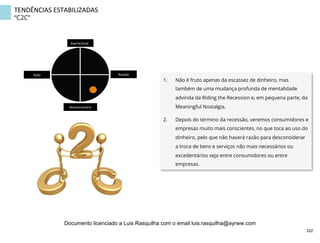 TENDÊNCIAS	
  ESTABILIZADAS	
  
“C2C”
1.  Não é fruto apenas da escassez de dinheiro, mas
também de uma mudança profunda de mentalidade
advinda da Riding the Recession e, em pequena parte, da
Meaningful Nostalgia.
2.  Depois do término da recessão, veremos consumidores e
empresas muito mais conscientes, no que toca ao uso do
dinheiro, pelo que não haverá razão para desconsiderar
a troca de bens e serviços não mais necessários ou
excedentários seja entre consumidores ou entre
empresas.
Aspiracional	
  
Revolucionário	
  
Ação	
   Reação	
  
102	
  
Documento licenciado a Luis Rasquilha com o email luis.rasquilha@ayrww.com
 