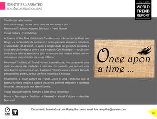 Tendências relacionadas:
Roots and Wings; Let Me Land; Give Me Narratives – SOTT
Renovated Tradition; Adapted Ethnicity – Trend Hunter
Visual Culture - TrendsActive
A Science of the Time dividiu esta Tendência em três vertentes: Roots and
Wings – a necessidade de conhecer o nosso passado enquanto indivíduos
e Sociedade; Let Me Land – o apelo à simplicidade de gerações passadas e
à sua relação fantástica com o que é natural; Cool Nostalgia - relação com
símbolos e valores associados com os tempos dos nossos avós e pais ou
até mesmo com símbolos da nossa infância.
Renovated Traditions, do Trend Hunter, é semelhante, mas acrescenta uma
visão moderna das tradições e símbolos do passado que tenham uma
relação com os tempos atuais. A Adapted Ethnicity segue a mesma linha de
pensamento, porém, atribui um foro mais tribal e eclético.
Finalmente, a Visual Culture da Trends Active é uma Tendência que se
baseia na ideia de que a cultura visual nos permite descobrir e construir
histórias com as quais nos identiﬁcamos.
Todas estas perspetivas formam a base desta Tendência:
Roots + Nostalgia + Tradition + Renewal + Visual Culture = Identities
Narrated.
WORLD
TREND
REPORT
2012 / 2013
IDENTITIES NARRATED
TENDÊNCIAS RELACIONADAS
65
Documento licenciado a Luis Rasquilha com o email luis.rasquilha@ayrww.com
 