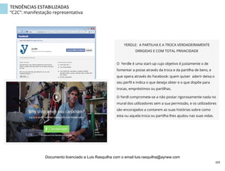 TENDÊNCIAS	
  ESTABILIZADAS	
  
“C2C”: manifestação representativa
YERDLE: A PARTILHA E A TROCA VERDADEIRAMENTE
DIRIGIDAS E COM TOTAL PRIVACIDADE
O Yerdle é uma start-up cujo objetivo é justamente o de
fomentar a posse através da troca e da partilha de bens, e
que opera através do Facebook: quem quiser aderir deixa o
seu perﬁl e indica o que deseja obter e o que dispõe para
trocas, empréstimos ou partilhas.
O Yerdl compromete-se a não postar rigorosamente nada no
mural dos utilizadores sem a sua permissão, e os utilizadores
são encorajados a contarem as suas histórias sobre como
esta ou aquela troca ou partilha lhes ajudou nas suas vidas.
103	
  
Documento licenciado a Luis Rasquilha com o email luis.rasquilha@ayrww.com
 