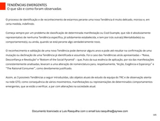TENDÊNCIAS	
  EMERGENTES	
  
O que são e como foram observadas
105	
  
O processo de identiﬁcação e de reconhecimento de estarmos perante uma nova Tendência é muito delicado, moroso e, em
certa medida, indeﬁnido.
Começa sempre por um problema de classiﬁcação de determinada manifestação ou Cool Example, que não é absolutamente
representativo de nenhuma Tendência especíﬁca, já solidamente estabelecida, e tem por trás outra(s) Mentalidade(s) ou
comportamento(s), ou ainda, quando se está perante algo verdadeiramente novo.
O reconhecimento e validação de uma nova Tendência pode demorar alguns anos e pode até resultar na conﬁrmação de uma
mutação ou declinação de uma Tendência já identiﬁcada e assumida. Foi o caso das Tendências atrás apresentadas – “Raiva,
Desconﬁança e Revolução” e “Bottom of the Social Pyramid” – que, fruto da sua essência de aplicação, por via das manifestações
consistentemente analisadas, levaram a uma alteração de nomenclatura para, respetivamente, “Acção, Exigência e Esperança” e
“The Rational Consumer”, como devidamente justiﬁcado.
Assim, as 3 possíveis Tendências a seguir introduzidas, são objetos atuais de estudo da equipa do TRC e de observação atenta
na rede GTO, como consequência de vários movimentos, manifestações ou representações de determinados comportamentos
emergentes, que se estão a veriﬁcar, a par com alterações na sociedade atual.
Documento licenciado a Luis Rasquilha com o email luis.rasquilha@ayrww.com
 