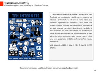 TENDÊNCIAS	
  EMERGENTES	
  
Como começam a se manifestar - Online Culture
O Trends Research Center reconhece a existência de uma
Tendência de mentalidade nascida com o advento da
Internet – Online Culture. Tal como o nome indica, esta
Tendência representa uma verdadeira Cultura online, com
os seus próprios símbolos, as suas próprias linguagens e
as suas próprias regras/leis. Naturalmente fundadas e
fundamentadas na “vida real”/oﬄine, as manifestações
desta Tendência conseguem dar o passo seguinte, ir mais
além, dar novos contornos a algo – pode mesmo existir
uma semi-apropriação simbólica e aﬁrmar-se “isto nasceu
na Internet”.
VIVO LIGADO À REDE: A MINHA VIDA É ONLINE E ESTÁ
ONLINE.
106	
  
Documento licenciado a Luis Rasquilha com o email luis.rasquilha@ayrww.com
 