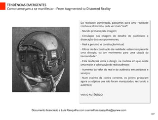 Da realidade aumentada, passámos para uma realidade
confusa e distorcida, cada vez mais “real”:
-  Mundo primado pela imagem;
-  Circulação das imagens do detalhe do quotidiano e
dissecação dos seus pormenores;
-  Real e genuíno vs construção/virtual;
-  Filtros de desconstrução da realidade: estaremos perante
uma distopia, ou um movimento para uma utopia da
Humanidade?
-  Esta tendência afeta o design, na medida em que existe
uma maior a valorização do real/autêntico;
-  Aumento do valor do real e do autêntico em produtos e
serviços;
-  Num espírito de contra corrente, os jovens procuram
agora os objetos que não foram manipuladas, recriando o
autêntico;
VIVA O AUTÊNTICO!
TENDÊNCIAS	
  EMERGENTES	
  
Como começam a se manifestar - From Augmented to Distorted Reality
107	
  
Documento licenciado a Luis Rasquilha com o email luis.rasquilha@ayrww.com
 