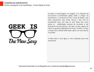 As séries, as personagens, as imagens e os símbolos de
sub-culturas consideradas geeky estão a chegar ao
mainstream e a tornarem-se Cool. A área da Moda e das
Artes impulsionou esta virada. Nunca o Star Trek foi
considerado sexy, mas hoje os seus ﬁlmes têm como
atores as celebridades sensuais do momento e são
fenómenos de ante-estreia e de altos círculos, dignos de
crítica na grandes publicações de moda. O estilo, a roupa,
o visual e até a atitude Geek estão a gerar um novo tipo de
“Cool Kids”.
O Steve Jobs é uma ﬁgura e uma inspiração para este
movimento!
TENDÊNCIAS	
  EMERGENTES	
  
Como começam a se manifestar - From Geek to Cool
108	
  
Documento licenciado a Luis Rasquilha com o email luis.rasquilha@ayrww.com
 